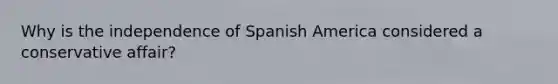 Why is the independence of Spanish America considered a conservative affair?