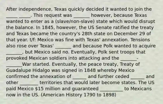 After independence, Texas quickly decided it wanted to join the _____ _____. This request was _______ however, because Texas wanted to enter as a (slave/non-slave) state which would disrupt the balance. In 1845, however, the US Senate ratified the treaty and Texas became the country's 28th state on December 29 of that year. t/f: Mexico was fine with Texas' annexation. Tensions also rose over Texas' _______ and because Polk wanted to acquire _______, but Mexico said no. Eventually, Polk sent troops that provoked Mexican soldiers into attacking and the _______-_______War started. Eventually, the peace treaty, Treaty of Guadalupe Hidalgo was signed in 1848 whereby Mexico confirmed the annexation of ______ and further ceded ______ and other ________ territories that would later become states. The US paid Mexico 15 million and guaranteed __________ to Mexicans now in the US. (American History 1790 to 1898)