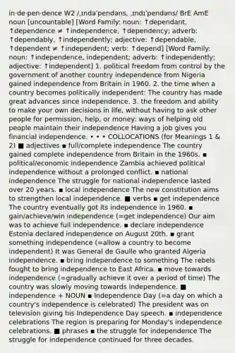 in‧de‧pen‧dence W2 /ˌɪndəˈpendəns, ˌɪndɪˈpendəns/ BrE AmE noun [uncountable] [Word Family: noun: ↑dependant, ↑dependence ≠ ↑independence, ↑dependency; adverb: ↑dependably, ↑independently; adjective: ↑dependable, ↑dependent ≠ ↑independent; verb: ↑depend] [Word Family: noun: ↑independence, independent; adverb: ↑independently; adjective: ↑independent] 1. political freedom from control by the government of another country independence from Nigeria gained independence from Britain in 1960. 2. the time when a country becomes politically independent: The country has made great advances since independence. 3. the freedom and ability to make your own decisions in life, without having to ask other people for permission, help, or money: ways of helping old people maintain their independence Having a job gives you financial independence. • • • COLLOCATIONS (for Meanings 1 & 2) ■ adjectives ▪ full/complete independence The country gained complete independence from Britain in the 1960s. ▪ political/economic independence Zambia achieved political independence without a prolonged conflict. ▪ national independence The struggle for national independence lasted over 20 years. ▪ local independence The new constitution aims to strengthen local independence. ■ verbs ▪ get independence The country eventually got its independence in 1960. ▪ gain/achieve/win independence (=get independence) Our aim was to achieve full independence. ▪ declare independence Estonia declared independence on August 20th. ▪ grant something independence (=allow a country to become independent) It was General de Gaulle who granted Algeria independence. ▪ bring independence to something The rebels fought to bring independence to East Africa. ▪ move towards independence (=gradually achieve it over a period of time) The country was slowly moving towards independence. ■ independence + NOUN ▪ Independence Day (=a day on which a country's independence is celebrated) The president was on television giving his Independence Day speech. ▪ independence celebrations The region is preparing for Monday's independence celebrations. ■ phrases ▪ the struggle for independence The struggle for independence continued for three decades.