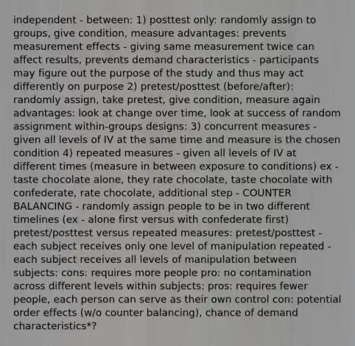 independent - between: 1) posttest only: randomly assign to groups, give condition, measure advantages: prevents measurement effects - giving same measurement twice can affect results, prevents demand characteristics - participants may figure out the purpose of the study and thus may act differently on purpose 2) pretest/posttest (before/after): randomly assign, take pretest, give condition, measure again advantages: look at change over time, look at success of random assignment within-groups designs: 3) concurrent measures - given all levels of IV at the same time and measure is the chosen condition 4) repeated measures - given all levels of IV at different times (measure in between exposure to conditions) ex - taste chocolate alone, they rate chocolate, taste chocolate with confederate, rate chocolate, additional step - COUNTER BALANCING - randomly assign people to be in two different timelines (ex - alone first versus with confederate first) pretest/posttest versus repeated measures: pretest/posttest - each subject receives only one level of manipulation repeated - each subject receives all levels of manipulation between subjects: cons: requires more people pro: no contamination across different levels within subjects: pros: requires fewer people, each person can serve as their own control con: potential order effects (w/o counter balancing), chance of demand characteristics*?