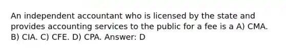 An independent accountant who is licensed by the state and provides accounting services to the public for a fee is a A) CMA. B) CIA. C) CFE. D) CPA. Answer: D