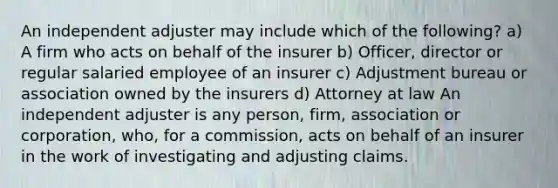 An independent adjuster may include which of the following? a) A firm who acts on behalf of the insurer b) Officer, director or regular salaried employee of an insurer c) Adjustment bureau or association owned by the insurers d) Attorney at law An independent adjuster is any person, firm, association or corporation, who, for a commission, acts on behalf of an insurer in the work of investigating and adjusting claims.