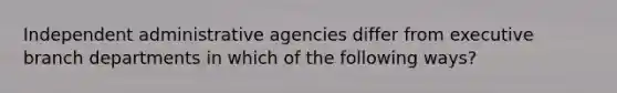 Independent administrative agencies differ from executive branch departments in which of the following ways?