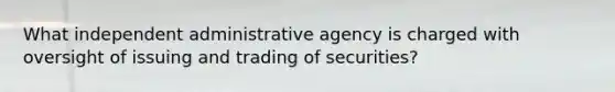 What independent administrative agency is charged with oversight of issuing and trading of securities?