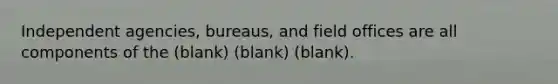 Independent agencies, bureaus, and field offices are all components of the (blank) (blank) (blank).