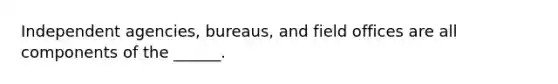 Independent agencies, bureaus, and field offices are all components of the ______.
