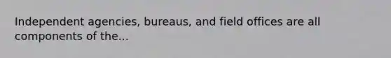 Independent agencies, bureaus, and field offices are all components of the...