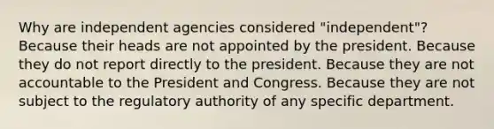 Why are independent agencies considered "independent"? Because their heads are not appointed by the president. Because they do not report directly to the president. Because they are not accountable to the President and Congress. Because they are not subject to the regulatory authority of any specific department.