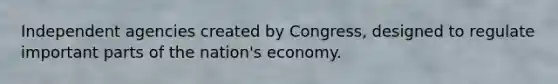 Independent agencies created by Congress, designed to regulate important parts of the nation's economy.