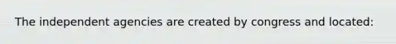 The independent agencies are created by congress and located:
