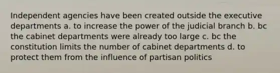 Independent agencies have been created outside the executive departments a. to increase the power of the judicial branch b. bc the cabinet departments were already too large c. bc the constitution limits the number of cabinet departments d. to protect them from the influence of partisan politics