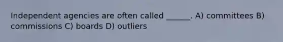 Independent agencies are often called ______. A) committees B) commissions C) boards D) outliers