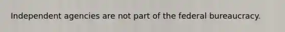 Independent agencies are not part of the federal bureaucracy.