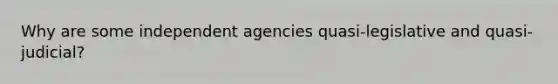 Why are some independent agencies quasi-legislative and quasi-judicial?