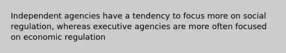 Independent agencies have a tendency to focus more on social regulation, whereas executive agencies are more often focused on economic regulation