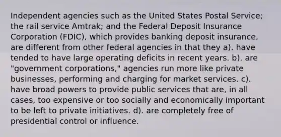 Independent agencies such as the United States Postal Service; the rail service Amtrak; and the Federal Deposit Insurance Corporation (FDIC), which provides banking deposit insurance, are different from other federal agencies in that they a). have tended to have large operating deficits in recent years. b). are "government corporations," agencies run more like private businesses, performing and charging for market services. c). have broad powers to provide public services that are, in all cases, too expensive or too socially and economically important to be left to private initiatives. d). are completely free of presidential control or influence.