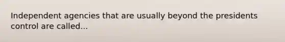 Independent agencies that are usually beyond the presidents control are called...