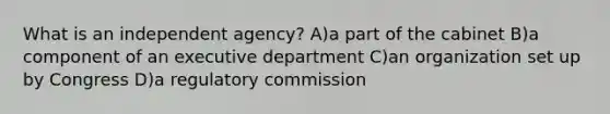 What is an independent agency? A)a part of the cabinet B)a component of an executive department C)an organization set up by Congress D)a regulatory commission