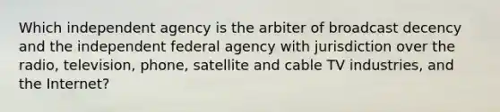 Which independent agency is the arbiter of broadcast decency and the independent federal agency with jurisdiction over the radio, television, phone, satellite and cable TV industries, and the Internet?