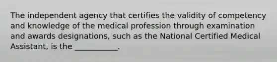 The independent agency that certifies the validity of competency and knowledge of the medical profession through examination and awards designations, such as the National Certified Medical Assistant, is the ___________.