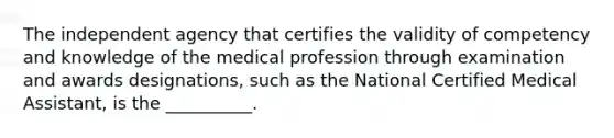 The independent agency that certifies the validity of competency and knowledge of the medical profession through examination and awards designations, such as the National Certified Medical Assistant, is the __________.