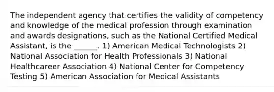 The independent agency that certifies the validity of competency and knowledge of the medical profession through examination and awards designations, such as the National Certified Medical Assistant, is the ______. 1) American Medical Technologists 2) National Association for Health Professionals 3) National Healthcareer Association 4) National Center for Competency Testing 5) American Association for Medical Assistants