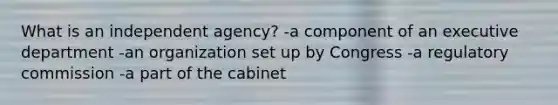 What is an independent agency? -a component of an executive department -an organization set up by Congress -a regulatory commission -a part of the cabinet