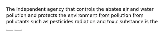 The independent agency that controls the abates air and water pollution and protects the environment from pollution from pollutants such as pesticides radiation and toxic substance is the ___ ___