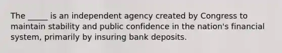 The _____ is an independent agency created by Congress to maintain stability and public confidence in the nation's financial system, primarily by insuring bank deposits.