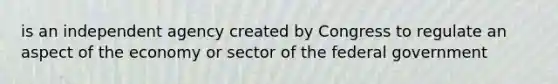 is an independent agency created by Congress to regulate an aspect of the economy or sector of the federal government