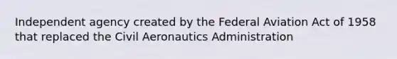 Independent agency created by the Federal Aviation Act of 1958 that replaced the Civil Aeronautics Administration