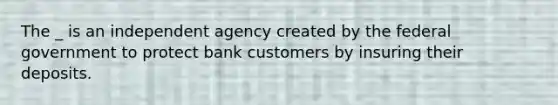 The _ is an independent agency created by the federal government to protect bank customers by insuring their deposits.