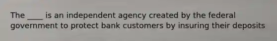 The ____ is an independent agency created by the federal government to protect bank customers by insuring their deposits