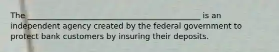 The ____________________________________________ is an independent agency created by the federal government to protect bank customers by insuring their deposits.