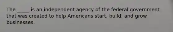 The _____ is an independent agency of the federal government that was created to help Americans start, build, and grow businesses.