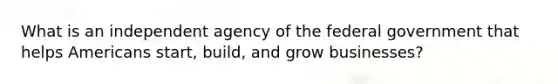 What is an independent agency of the federal government that helps Americans start, build, and grow businesses?