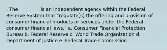 . The _________is an independent agency within the Federal Reserve System that "regulate[s] the offering and provision of consumer financial products or services under the Federal consumer financial laws." a. Consumer Financial Protection Bureau b. Federal Reserve c. World Trade Organization d. Department of Justice e. Federal Trade Commission