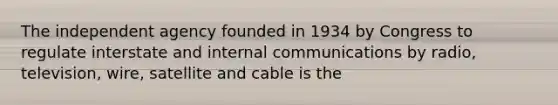 The independent agency founded in 1934 by Congress to regulate interstate and internal communications by radio, television, wire, satellite and cable is the