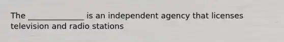 The ______________ is an independent agency that licenses television and radio stations