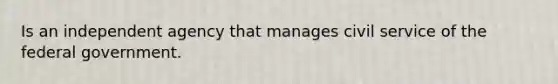 Is an independent agency that manages civil service of the federal government.