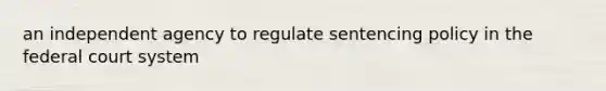 an independent agency to regulate sentencing policy in the federal court system