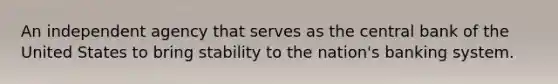 An independent agency that serves as the central bank of the United States to bring stability to the nation's banking system.