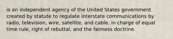 is an independent agency of the United States government created by statute to regulate interstate communications by radio, television, wire, satellite, and cable. in charge of equal time rule, right of rebuttal, and the fairness doctrine.