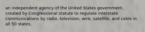 an independent agency of the United States government, created by Congressional statute to regulate interstate communications by radio, television, wire, satellite, and cable in all 50 states,