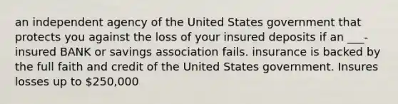 an independent agency of the United States government that protects you against the loss of your insured deposits if an ___-insured BANK or savings association fails. insurance is backed by the full faith and credit of the United States government. Insures losses up to 250,000