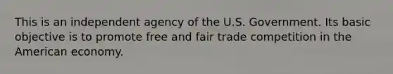 This is an independent agency of the U.S. Government. Its basic objective is to promote free and fair trade competition in the American economy.