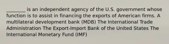 ________ is an independent agency of the U.S. government whose function is to assist in financing the exports of American firms. A multilateral development bank (MDB) The International Trade Administration The Export-Import Bank of the United States The International Monetary Fund (IMF)