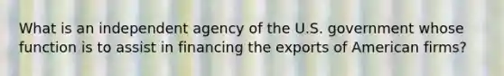 What is an independent agency of the U.S. government whose function is to assist in financing the exports of American firms?