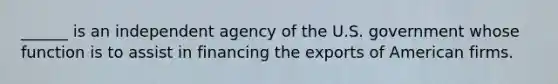 ______ is an independent agency of the U.S. government whose function is to assist in financing the exports of American firms.