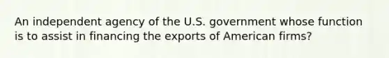 An independent agency of the U.S. government whose function is to assist in financing the exports of American firms?